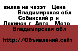 вилка на чезэт › Цена ­ 2 000 - Владимирская обл., Собинский р-н, Лакинск г. Авто » Мото   . Владимирская обл.